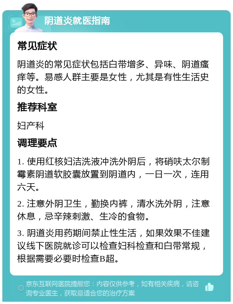 阴道炎就医指南 常见症状 阴道炎的常见症状包括白带增多、异味、阴道瘙痒等。易感人群主要是女性，尤其是有性生活史的女性。 推荐科室 妇产科 调理要点 1. 使用红核妇洁洗液冲洗外阴后，将硝呋太尔制霉素阴道软胶囊放置到阴道内，一日一次，连用六天。 2. 注意外阴卫生，勤换内裤，清水洗外阴，注意休息，忌辛辣刺激、生冷的食物。 3. 阴道炎用药期间禁止性生活，如果效果不佳建议线下医院就诊可以检查妇科检查和白带常规，根据需要必要时检查B超。