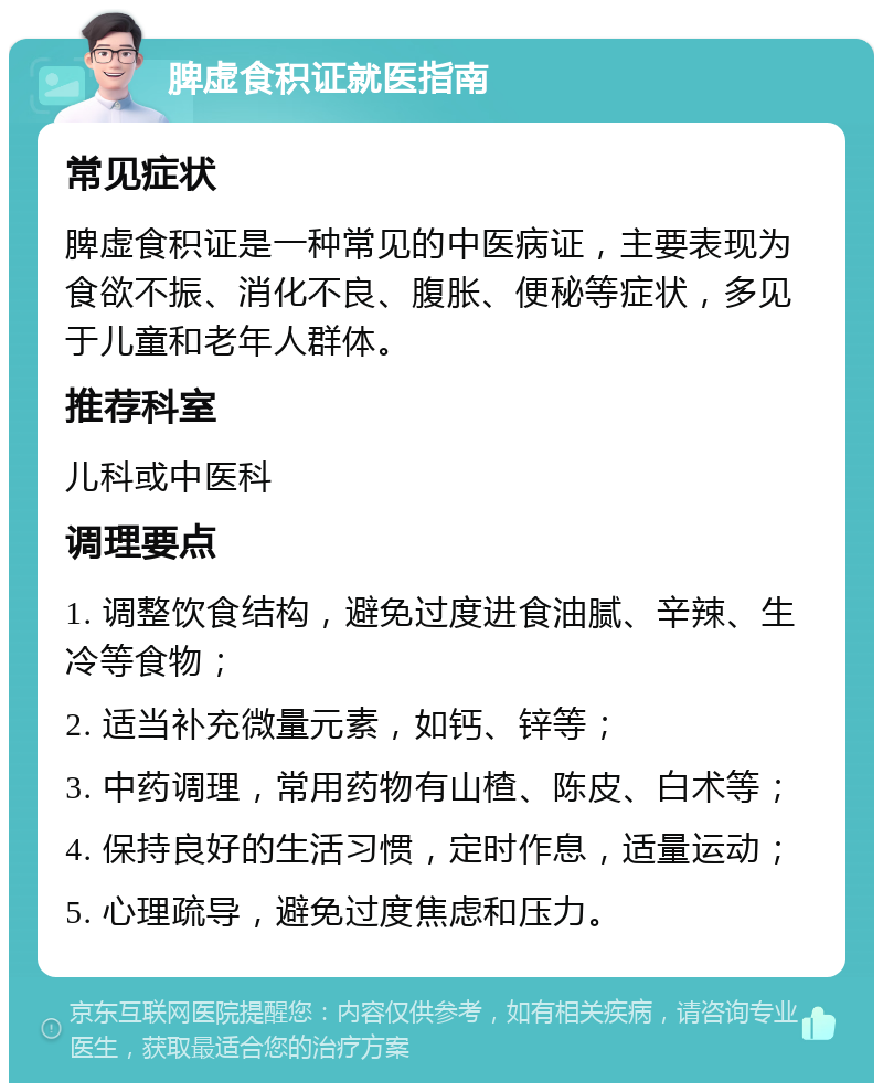 脾虚食积证就医指南 常见症状 脾虚食积证是一种常见的中医病证，主要表现为食欲不振、消化不良、腹胀、便秘等症状，多见于儿童和老年人群体。 推荐科室 儿科或中医科 调理要点 1. 调整饮食结构，避免过度进食油腻、辛辣、生冷等食物； 2. 适当补充微量元素，如钙、锌等； 3. 中药调理，常用药物有山楂、陈皮、白术等； 4. 保持良好的生活习惯，定时作息，适量运动； 5. 心理疏导，避免过度焦虑和压力。