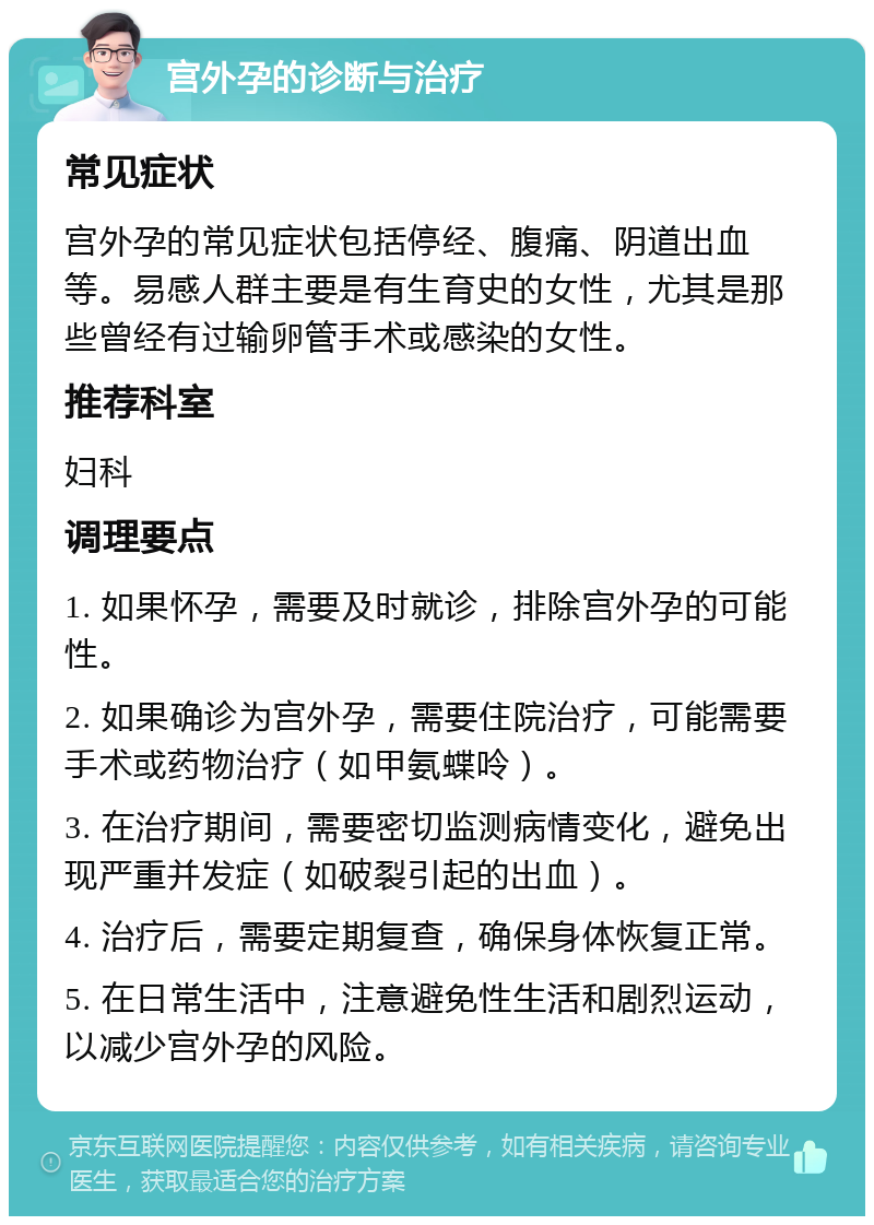 宫外孕的诊断与治疗 常见症状 宫外孕的常见症状包括停经、腹痛、阴道出血等。易感人群主要是有生育史的女性，尤其是那些曾经有过输卵管手术或感染的女性。 推荐科室 妇科 调理要点 1. 如果怀孕，需要及时就诊，排除宫外孕的可能性。 2. 如果确诊为宫外孕，需要住院治疗，可能需要手术或药物治疗（如甲氨蝶呤）。 3. 在治疗期间，需要密切监测病情变化，避免出现严重并发症（如破裂引起的出血）。 4. 治疗后，需要定期复查，确保身体恢复正常。 5. 在日常生活中，注意避免性生活和剧烈运动，以减少宫外孕的风险。