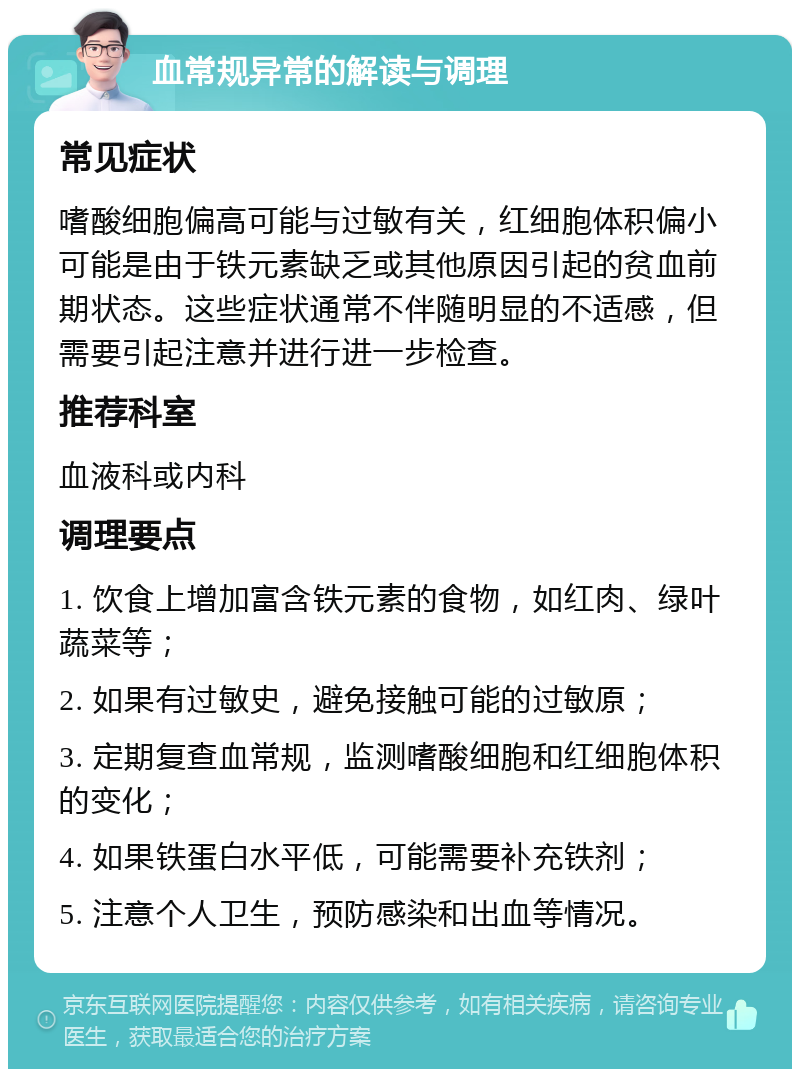 血常规异常的解读与调理 常见症状 嗜酸细胞偏高可能与过敏有关，红细胞体积偏小可能是由于铁元素缺乏或其他原因引起的贫血前期状态。这些症状通常不伴随明显的不适感，但需要引起注意并进行进一步检查。 推荐科室 血液科或内科 调理要点 1. 饮食上增加富含铁元素的食物，如红肉、绿叶蔬菜等； 2. 如果有过敏史，避免接触可能的过敏原； 3. 定期复查血常规，监测嗜酸细胞和红细胞体积的变化； 4. 如果铁蛋白水平低，可能需要补充铁剂； 5. 注意个人卫生，预防感染和出血等情况。