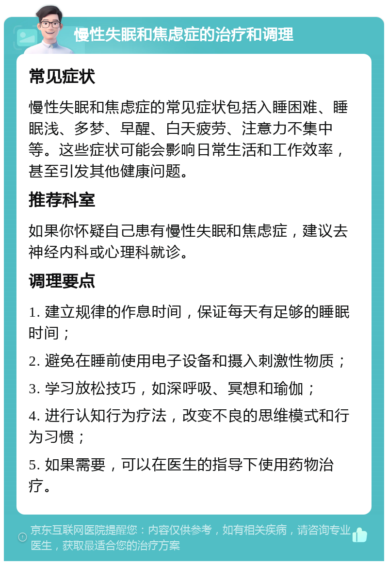 慢性失眠和焦虑症的治疗和调理 常见症状 慢性失眠和焦虑症的常见症状包括入睡困难、睡眠浅、多梦、早醒、白天疲劳、注意力不集中等。这些症状可能会影响日常生活和工作效率，甚至引发其他健康问题。 推荐科室 如果你怀疑自己患有慢性失眠和焦虑症，建议去神经内科或心理科就诊。 调理要点 1. 建立规律的作息时间，保证每天有足够的睡眠时间； 2. 避免在睡前使用电子设备和摄入刺激性物质； 3. 学习放松技巧，如深呼吸、冥想和瑜伽； 4. 进行认知行为疗法，改变不良的思维模式和行为习惯； 5. 如果需要，可以在医生的指导下使用药物治疗。