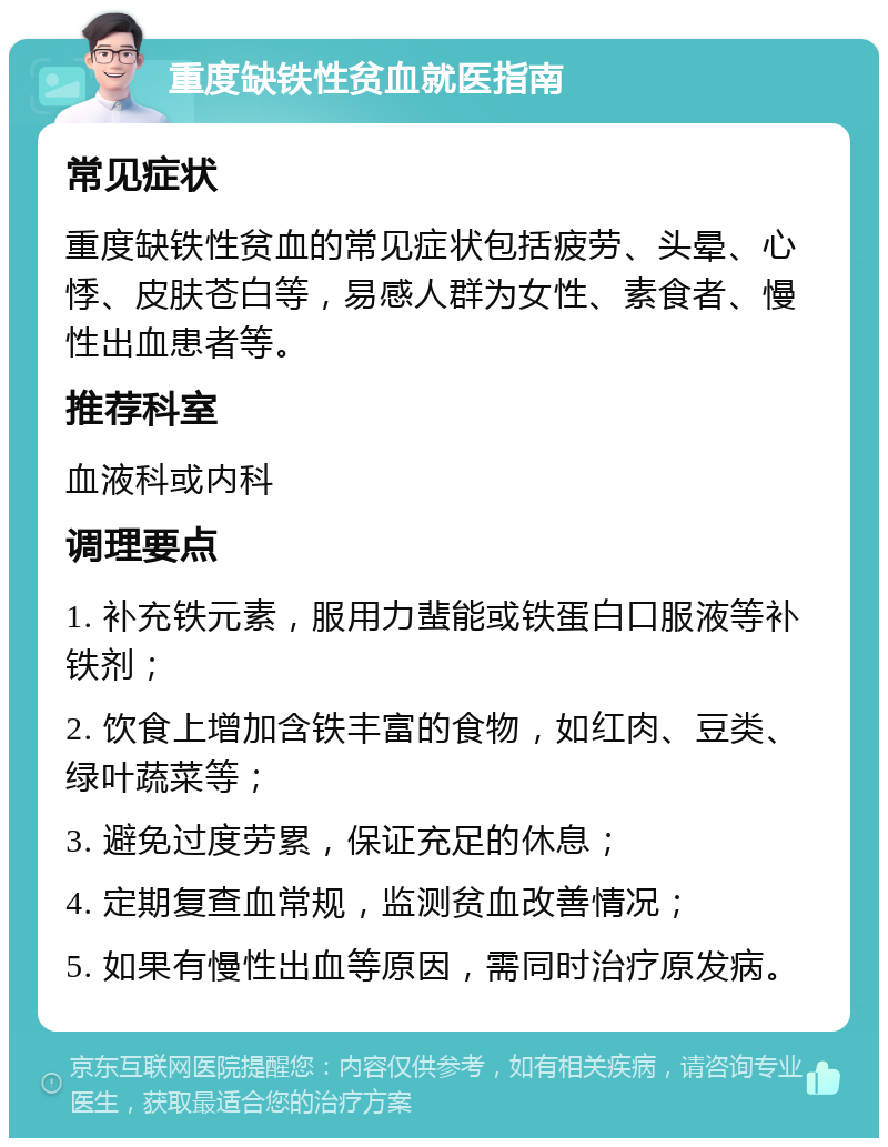 重度缺铁性贫血就医指南 常见症状 重度缺铁性贫血的常见症状包括疲劳、头晕、心悸、皮肤苍白等，易感人群为女性、素食者、慢性出血患者等。 推荐科室 血液科或内科 调理要点 1. 补充铁元素，服用力蜚能或铁蛋白口服液等补铁剂； 2. 饮食上增加含铁丰富的食物，如红肉、豆类、绿叶蔬菜等； 3. 避免过度劳累，保证充足的休息； 4. 定期复查血常规，监测贫血改善情况； 5. 如果有慢性出血等原因，需同时治疗原发病。