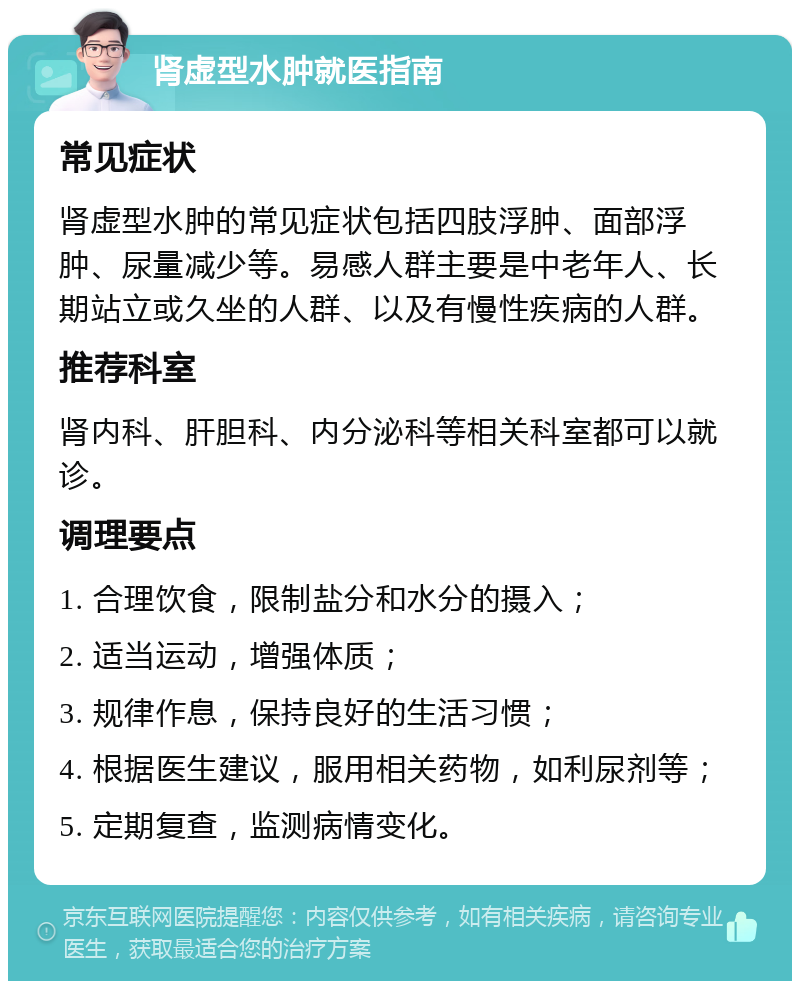 肾虚型水肿就医指南 常见症状 肾虚型水肿的常见症状包括四肢浮肿、面部浮肿、尿量减少等。易感人群主要是中老年人、长期站立或久坐的人群、以及有慢性疾病的人群。 推荐科室 肾内科、肝胆科、内分泌科等相关科室都可以就诊。 调理要点 1. 合理饮食，限制盐分和水分的摄入； 2. 适当运动，增强体质； 3. 规律作息，保持良好的生活习惯； 4. 根据医生建议，服用相关药物，如利尿剂等； 5. 定期复查，监测病情变化。