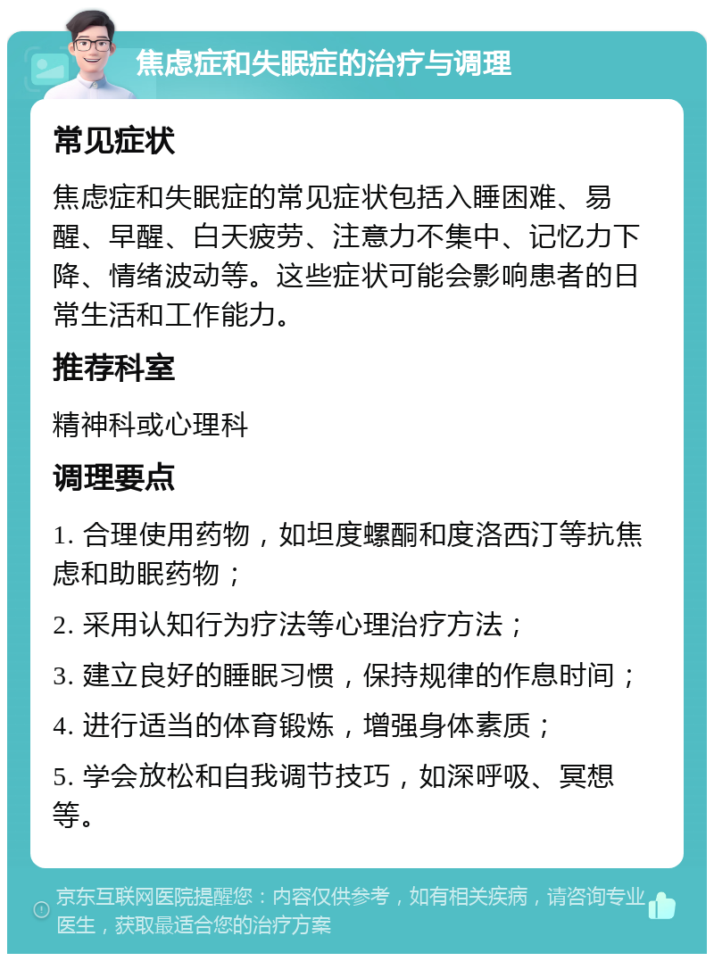 焦虑症和失眠症的治疗与调理 常见症状 焦虑症和失眠症的常见症状包括入睡困难、易醒、早醒、白天疲劳、注意力不集中、记忆力下降、情绪波动等。这些症状可能会影响患者的日常生活和工作能力。 推荐科室 精神科或心理科 调理要点 1. 合理使用药物，如坦度螺酮和度洛西汀等抗焦虑和助眠药物； 2. 采用认知行为疗法等心理治疗方法； 3. 建立良好的睡眠习惯，保持规律的作息时间； 4. 进行适当的体育锻炼，增强身体素质； 5. 学会放松和自我调节技巧，如深呼吸、冥想等。