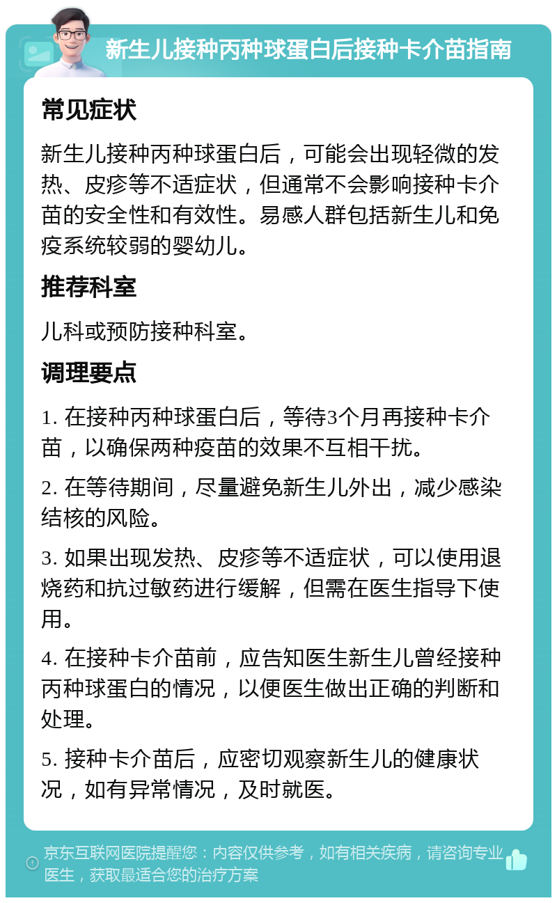 新生儿接种丙种球蛋白后接种卡介苗指南 常见症状 新生儿接种丙种球蛋白后，可能会出现轻微的发热、皮疹等不适症状，但通常不会影响接种卡介苗的安全性和有效性。易感人群包括新生儿和免疫系统较弱的婴幼儿。 推荐科室 儿科或预防接种科室。 调理要点 1. 在接种丙种球蛋白后，等待3个月再接种卡介苗，以确保两种疫苗的效果不互相干扰。 2. 在等待期间，尽量避免新生儿外出，减少感染结核的风险。 3. 如果出现发热、皮疹等不适症状，可以使用退烧药和抗过敏药进行缓解，但需在医生指导下使用。 4. 在接种卡介苗前，应告知医生新生儿曾经接种丙种球蛋白的情况，以便医生做出正确的判断和处理。 5. 接种卡介苗后，应密切观察新生儿的健康状况，如有异常情况，及时就医。