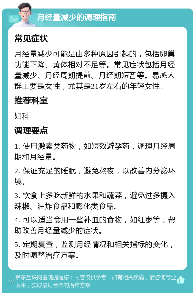 月经量减少的调理指南 常见症状 月经量减少可能是由多种原因引起的，包括卵巢功能下降、黄体相对不足等。常见症状包括月经量减少、月经周期提前、月经期短暂等。易感人群主要是女性，尤其是21岁左右的年轻女性。 推荐科室 妇科 调理要点 1. 使用激素类药物，如短效避孕药，调理月经周期和月经量。 2. 保证充足的睡眠，避免熬夜，以改善内分泌环境。 3. 饮食上多吃新鲜的水果和蔬菜，避免过多摄入辣椒、油炸食品和膨化类食品。 4. 可以适当食用一些补血的食物，如红枣等，帮助改善月经量减少的症状。 5. 定期复查，监测月经情况和相关指标的变化，及时调整治疗方案。