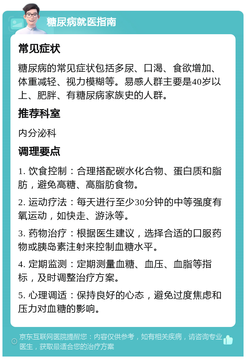 糖尿病就医指南 常见症状 糖尿病的常见症状包括多尿、口渴、食欲增加、体重减轻、视力模糊等。易感人群主要是40岁以上、肥胖、有糖尿病家族史的人群。 推荐科室 内分泌科 调理要点 1. 饮食控制：合理搭配碳水化合物、蛋白质和脂肪，避免高糖、高脂肪食物。 2. 运动疗法：每天进行至少30分钟的中等强度有氧运动，如快走、游泳等。 3. 药物治疗：根据医生建议，选择合适的口服药物或胰岛素注射来控制血糖水平。 4. 定期监测：定期测量血糖、血压、血脂等指标，及时调整治疗方案。 5. 心理调适：保持良好的心态，避免过度焦虑和压力对血糖的影响。