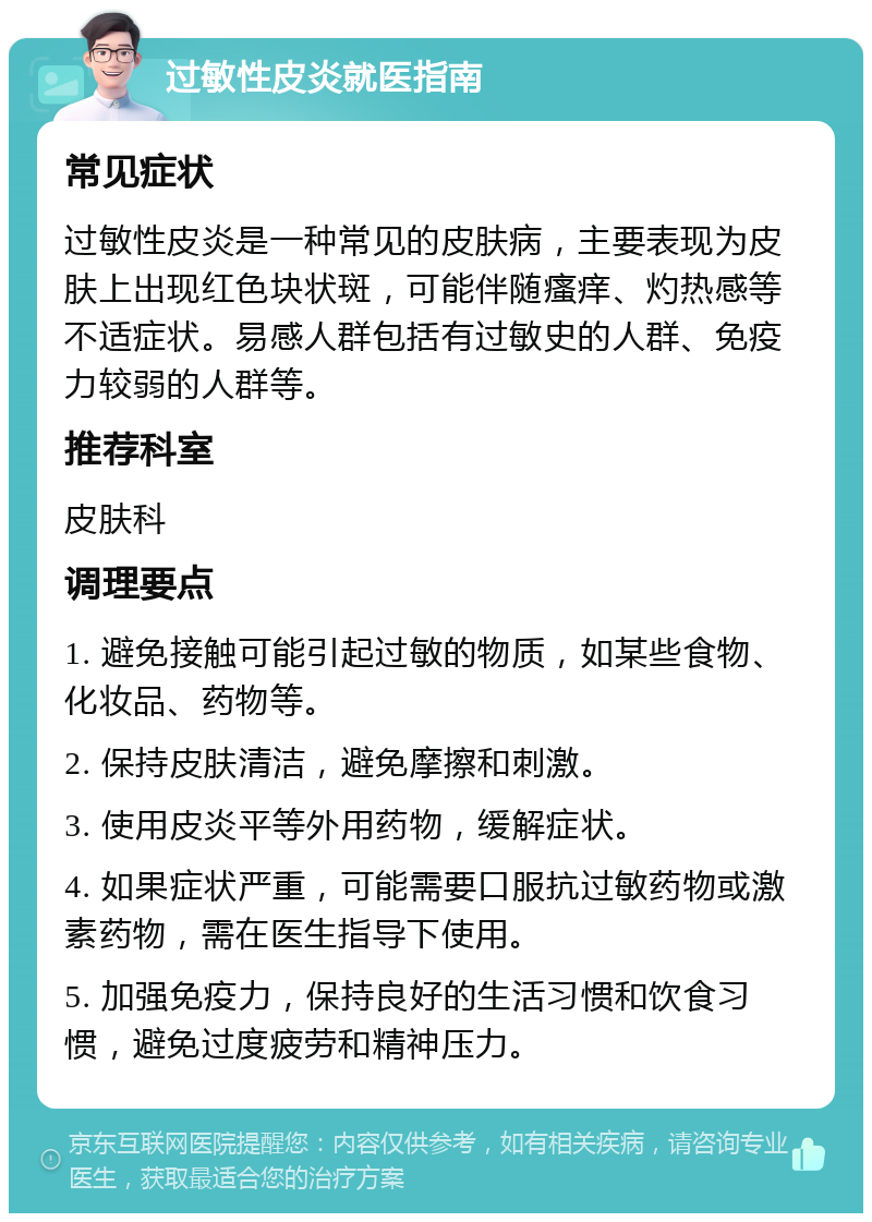 过敏性皮炎就医指南 常见症状 过敏性皮炎是一种常见的皮肤病，主要表现为皮肤上出现红色块状斑，可能伴随瘙痒、灼热感等不适症状。易感人群包括有过敏史的人群、免疫力较弱的人群等。 推荐科室 皮肤科 调理要点 1. 避免接触可能引起过敏的物质，如某些食物、化妆品、药物等。 2. 保持皮肤清洁，避免摩擦和刺激。 3. 使用皮炎平等外用药物，缓解症状。 4. 如果症状严重，可能需要口服抗过敏药物或激素药物，需在医生指导下使用。 5. 加强免疫力，保持良好的生活习惯和饮食习惯，避免过度疲劳和精神压力。