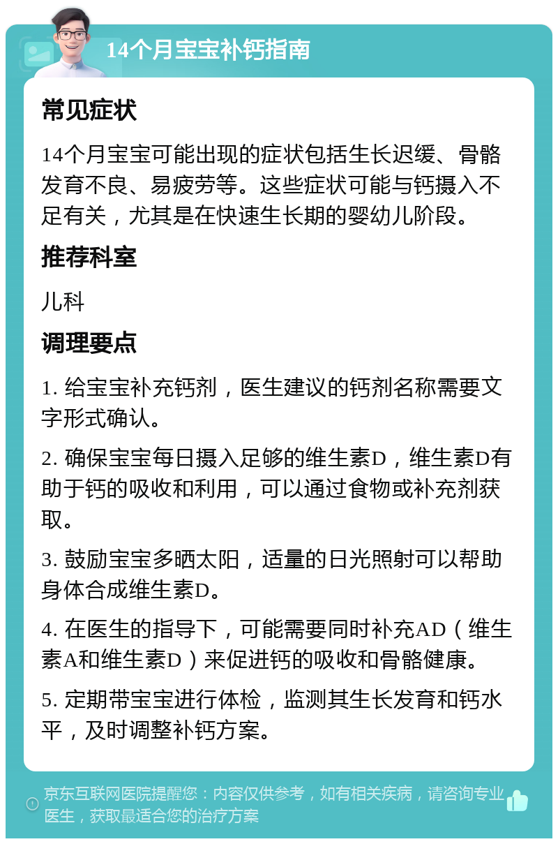 14个月宝宝补钙指南 常见症状 14个月宝宝可能出现的症状包括生长迟缓、骨骼发育不良、易疲劳等。这些症状可能与钙摄入不足有关，尤其是在快速生长期的婴幼儿阶段。 推荐科室 儿科 调理要点 1. 给宝宝补充钙剂，医生建议的钙剂名称需要文字形式确认。 2. 确保宝宝每日摄入足够的维生素D，维生素D有助于钙的吸收和利用，可以通过食物或补充剂获取。 3. 鼓励宝宝多晒太阳，适量的日光照射可以帮助身体合成维生素D。 4. 在医生的指导下，可能需要同时补充AD（维生素A和维生素D）来促进钙的吸收和骨骼健康。 5. 定期带宝宝进行体检，监测其生长发育和钙水平，及时调整补钙方案。