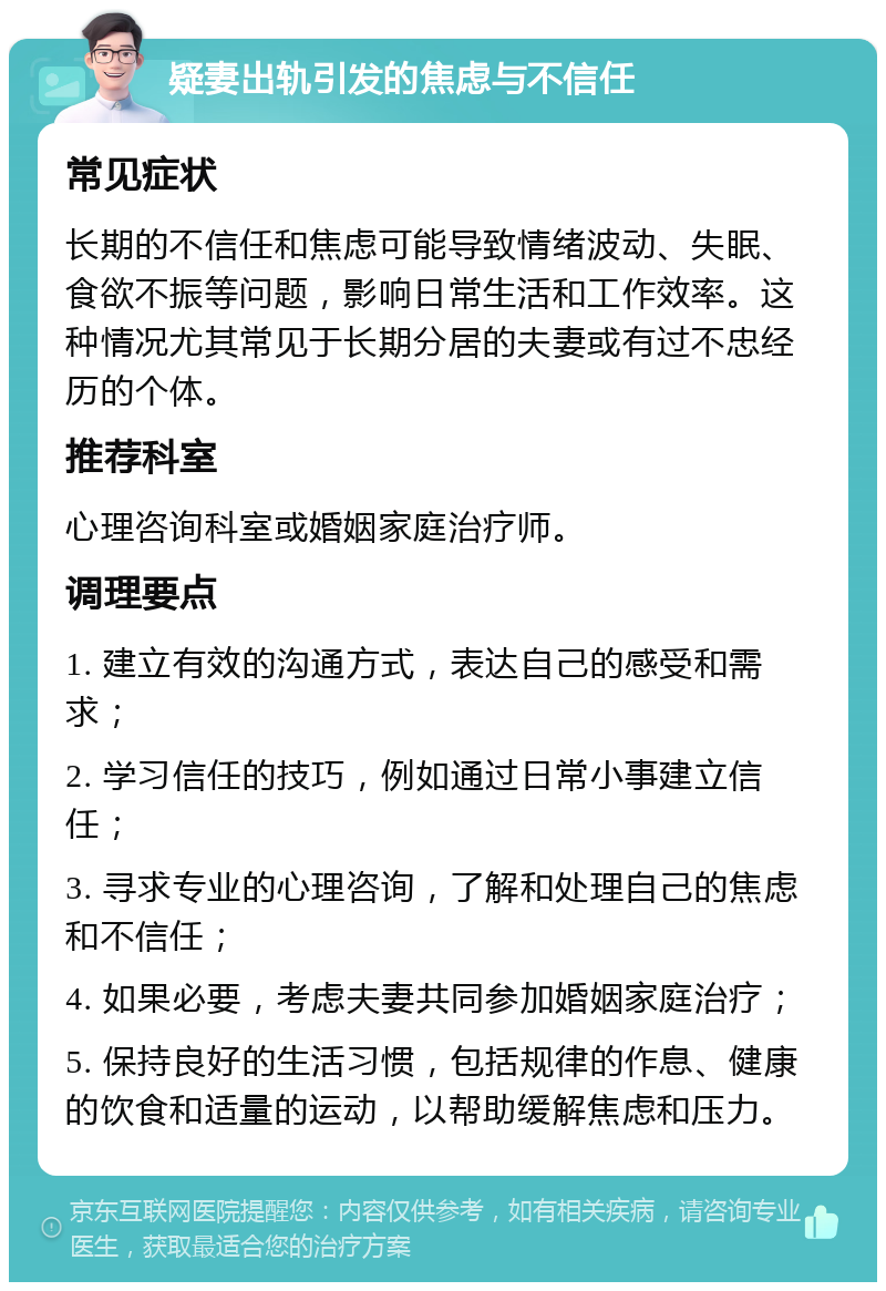 疑妻出轨引发的焦虑与不信任 常见症状 长期的不信任和焦虑可能导致情绪波动、失眠、食欲不振等问题，影响日常生活和工作效率。这种情况尤其常见于长期分居的夫妻或有过不忠经历的个体。 推荐科室 心理咨询科室或婚姻家庭治疗师。 调理要点 1. 建立有效的沟通方式，表达自己的感受和需求； 2. 学习信任的技巧，例如通过日常小事建立信任； 3. 寻求专业的心理咨询，了解和处理自己的焦虑和不信任； 4. 如果必要，考虑夫妻共同参加婚姻家庭治疗； 5. 保持良好的生活习惯，包括规律的作息、健康的饮食和适量的运动，以帮助缓解焦虑和压力。