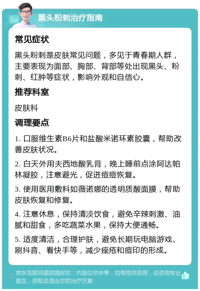 黑头粉刺治疗指南 常见症状 黑头粉刺是皮肤常见问题，多见于青春期人群，主要表现为面部、胸部、背部等处出现黑头、粉刺、红肿等症状，影响外观和自信心。 推荐科室 皮肤科 调理要点 1. 口服维生素B6片和盐酸米诺环素胶囊，帮助改善皮肤状况。 2. 白天外用夫西地酸乳膏，晚上睡前点涂阿达帕林凝胶，注意避光，促进痘痘恢复。 3. 使用医用敷料如薇诺娜的透明质酸面膜，帮助皮肤恢复和修复。 4. 注意休息，保持清淡饮食，避免辛辣刺激、油腻和甜食，多吃蔬菜水果，保持大便通畅。 5. 适度清洁，合理护肤，避免长期玩电脑游戏、刷抖音、看快手等，减少痤疮和痘印的形成。