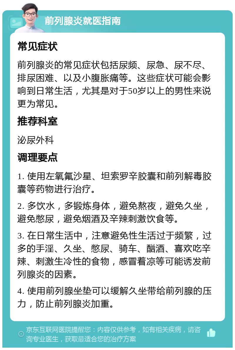 前列腺炎就医指南 常见症状 前列腺炎的常见症状包括尿频、尿急、尿不尽、排尿困难、以及小腹胀痛等。这些症状可能会影响到日常生活，尤其是对于50岁以上的男性来说更为常见。 推荐科室 泌尿外科 调理要点 1. 使用左氧氟沙星、坦索罗辛胶囊和前列解毒胶囊等药物进行治疗。 2. 多饮水，多锻炼身体，避免熬夜，避免久坐，避免憋尿，避免烟酒及辛辣刺激饮食等。 3. 在日常生活中，注意避免性生活过于频繁，过多的手淫、久坐、憋尿、骑车、酗酒、喜欢吃辛辣、刺激生冷性的食物，感冒着凉等可能诱发前列腺炎的因素。 4. 使用前列腺坐垫可以缓解久坐带给前列腺的压力，防止前列腺炎加重。