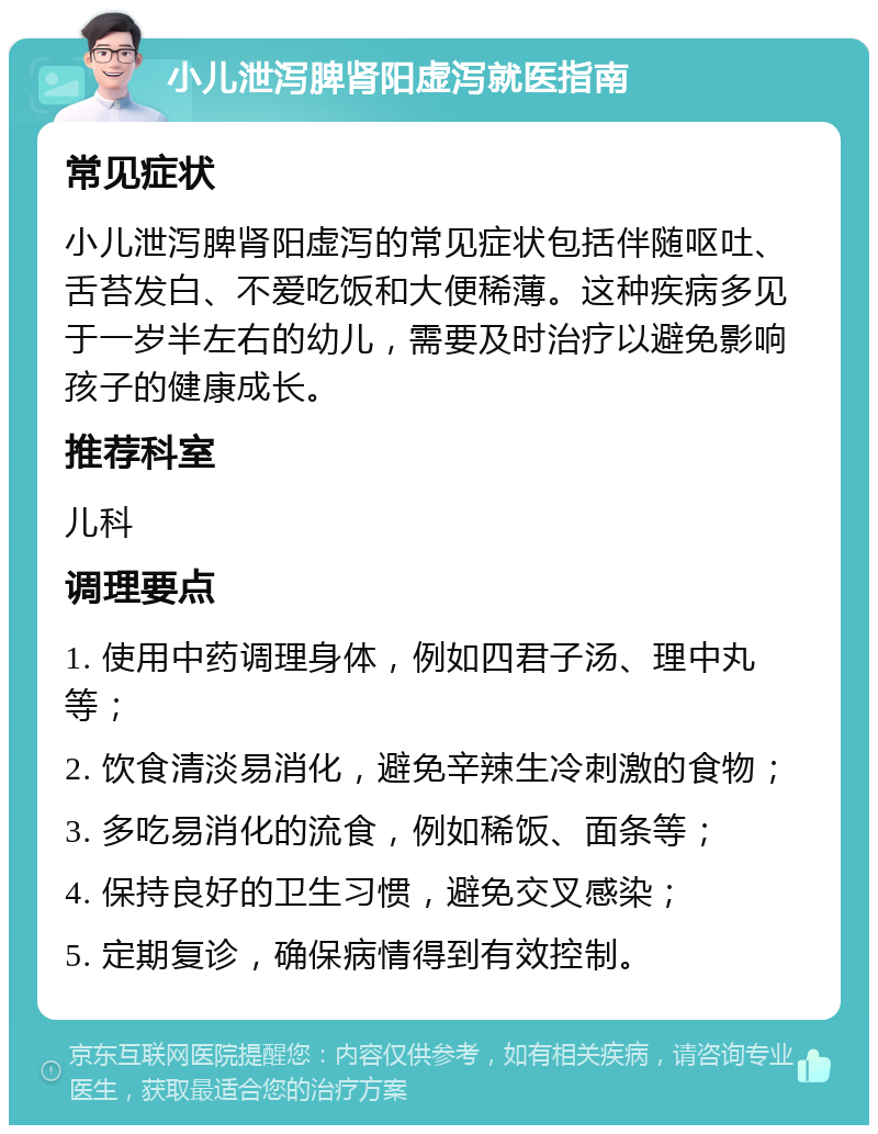 小儿泄泻脾肾阳虚泻就医指南 常见症状 小儿泄泻脾肾阳虚泻的常见症状包括伴随呕吐、舌苔发白、不爱吃饭和大便稀薄。这种疾病多见于一岁半左右的幼儿，需要及时治疗以避免影响孩子的健康成长。 推荐科室 儿科 调理要点 1. 使用中药调理身体，例如四君子汤、理中丸等； 2. 饮食清淡易消化，避免辛辣生冷刺激的食物； 3. 多吃易消化的流食，例如稀饭、面条等； 4. 保持良好的卫生习惯，避免交叉感染； 5. 定期复诊，确保病情得到有效控制。