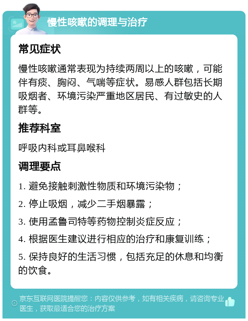 慢性咳嗽的调理与治疗 常见症状 慢性咳嗽通常表现为持续两周以上的咳嗽，可能伴有痰、胸闷、气喘等症状。易感人群包括长期吸烟者、环境污染严重地区居民、有过敏史的人群等。 推荐科室 呼吸内科或耳鼻喉科 调理要点 1. 避免接触刺激性物质和环境污染物； 2. 停止吸烟，减少二手烟暴露； 3. 使用孟鲁司特等药物控制炎症反应； 4. 根据医生建议进行相应的治疗和康复训练； 5. 保持良好的生活习惯，包括充足的休息和均衡的饮食。