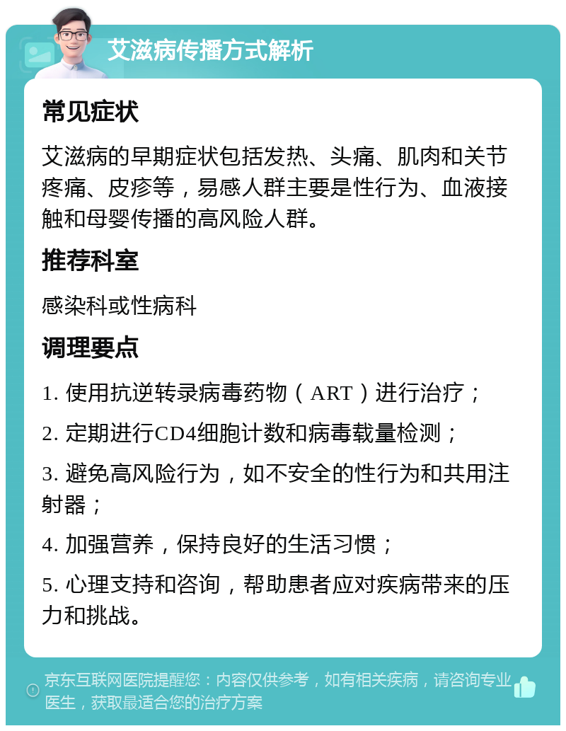 艾滋病传播方式解析 常见症状 艾滋病的早期症状包括发热、头痛、肌肉和关节疼痛、皮疹等，易感人群主要是性行为、血液接触和母婴传播的高风险人群。 推荐科室 感染科或性病科 调理要点 1. 使用抗逆转录病毒药物（ART）进行治疗； 2. 定期进行CD4细胞计数和病毒载量检测； 3. 避免高风险行为，如不安全的性行为和共用注射器； 4. 加强营养，保持良好的生活习惯； 5. 心理支持和咨询，帮助患者应对疾病带来的压力和挑战。