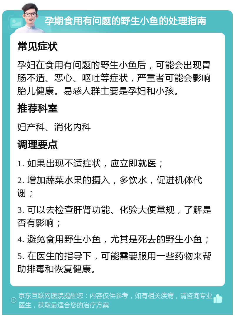 孕期食用有问题的野生小鱼的处理指南 常见症状 孕妇在食用有问题的野生小鱼后，可能会出现胃肠不适、恶心、呕吐等症状，严重者可能会影响胎儿健康。易感人群主要是孕妇和小孩。 推荐科室 妇产科、消化内科 调理要点 1. 如果出现不适症状，应立即就医； 2. 增加蔬菜水果的摄入，多饮水，促进机体代谢； 3. 可以去检查肝肾功能、化验大便常规，了解是否有影响； 4. 避免食用野生小鱼，尤其是死去的野生小鱼； 5. 在医生的指导下，可能需要服用一些药物来帮助排毒和恢复健康。