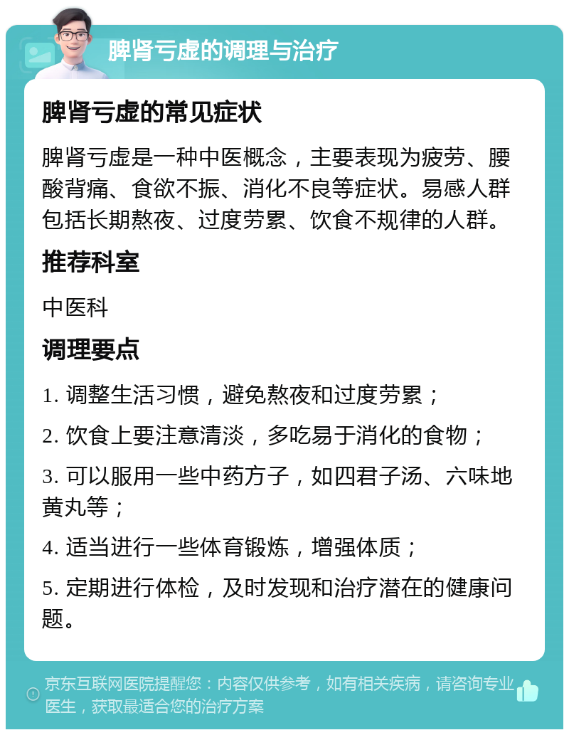 脾肾亏虚的调理与治疗 脾肾亏虚的常见症状 脾肾亏虚是一种中医概念，主要表现为疲劳、腰酸背痛、食欲不振、消化不良等症状。易感人群包括长期熬夜、过度劳累、饮食不规律的人群。 推荐科室 中医科 调理要点 1. 调整生活习惯，避免熬夜和过度劳累； 2. 饮食上要注意清淡，多吃易于消化的食物； 3. 可以服用一些中药方子，如四君子汤、六味地黄丸等； 4. 适当进行一些体育锻炼，增强体质； 5. 定期进行体检，及时发现和治疗潜在的健康问题。