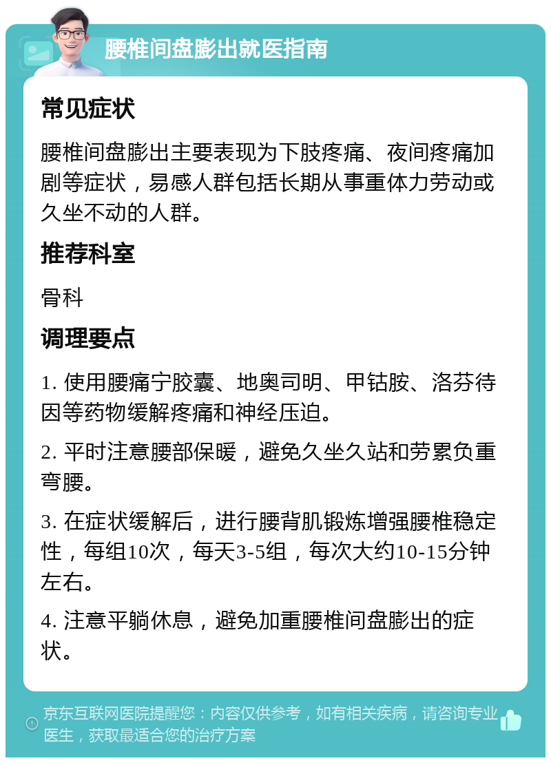 腰椎间盘膨出就医指南 常见症状 腰椎间盘膨出主要表现为下肢疼痛、夜间疼痛加剧等症状，易感人群包括长期从事重体力劳动或久坐不动的人群。 推荐科室 骨科 调理要点 1. 使用腰痛宁胶囊、地奥司明、甲钴胺、洛芬待因等药物缓解疼痛和神经压迫。 2. 平时注意腰部保暖，避免久坐久站和劳累负重弯腰。 3. 在症状缓解后，进行腰背肌锻炼增强腰椎稳定性，每组10次，每天3-5组，每次大约10-15分钟左右。 4. 注意平躺休息，避免加重腰椎间盘膨出的症状。