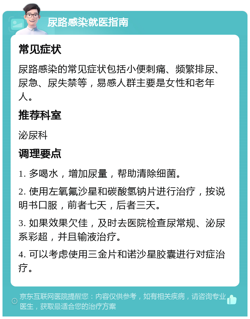 尿路感染就医指南 常见症状 尿路感染的常见症状包括小便刺痛、频繁排尿、尿急、尿失禁等，易感人群主要是女性和老年人。 推荐科室 泌尿科 调理要点 1. 多喝水，增加尿量，帮助清除细菌。 2. 使用左氧氟沙星和碳酸氢钠片进行治疗，按说明书口服，前者七天，后者三天。 3. 如果效果欠佳，及时去医院检查尿常规、泌尿系彩超，并且输液治疗。 4. 可以考虑使用三金片和诺沙星胶囊进行对症治疗。