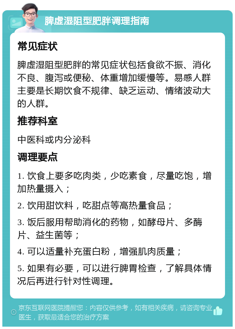 脾虚湿阻型肥胖调理指南 常见症状 脾虚湿阻型肥胖的常见症状包括食欲不振、消化不良、腹泻或便秘、体重增加缓慢等。易感人群主要是长期饮食不规律、缺乏运动、情绪波动大的人群。 推荐科室 中医科或内分泌科 调理要点 1. 饮食上要多吃肉类，少吃素食，尽量吃饱，增加热量摄入； 2. 饮用甜饮料，吃甜点等高热量食品； 3. 饭后服用帮助消化的药物，如酵母片、多酶片、益生菌等； 4. 可以适量补充蛋白粉，增强肌肉质量； 5. 如果有必要，可以进行脾胃检查，了解具体情况后再进行针对性调理。