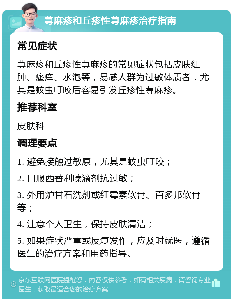 荨麻疹和丘疹性荨麻疹治疗指南 常见症状 荨麻疹和丘疹性荨麻疹的常见症状包括皮肤红肿、瘙痒、水泡等，易感人群为过敏体质者，尤其是蚊虫叮咬后容易引发丘疹性荨麻疹。 推荐科室 皮肤科 调理要点 1. 避免接触过敏原，尤其是蚊虫叮咬； 2. 口服西替利嗪滴剂抗过敏； 3. 外用炉甘石洗剂或红霉素软膏、百多邦软膏等； 4. 注意个人卫生，保持皮肤清洁； 5. 如果症状严重或反复发作，应及时就医，遵循医生的治疗方案和用药指导。