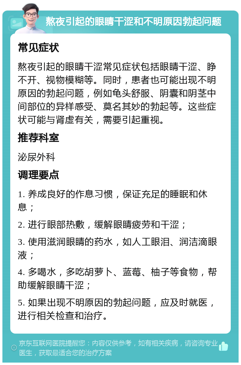 熬夜引起的眼睛干涩和不明原因勃起问题 常见症状 熬夜引起的眼睛干涩常见症状包括眼睛干涩、睁不开、视物模糊等。同时，患者也可能出现不明原因的勃起问题，例如龟头舒服、阴囊和阴茎中间部位的异样感受、莫名其妙的勃起等。这些症状可能与肾虚有关，需要引起重视。 推荐科室 泌尿外科 调理要点 1. 养成良好的作息习惯，保证充足的睡眠和休息； 2. 进行眼部热敷，缓解眼睛疲劳和干涩； 3. 使用滋润眼睛的药水，如人工眼泪、润洁滴眼液； 4. 多喝水，多吃胡萝卜、蓝莓、柚子等食物，帮助缓解眼睛干涩； 5. 如果出现不明原因的勃起问题，应及时就医，进行相关检查和治疗。