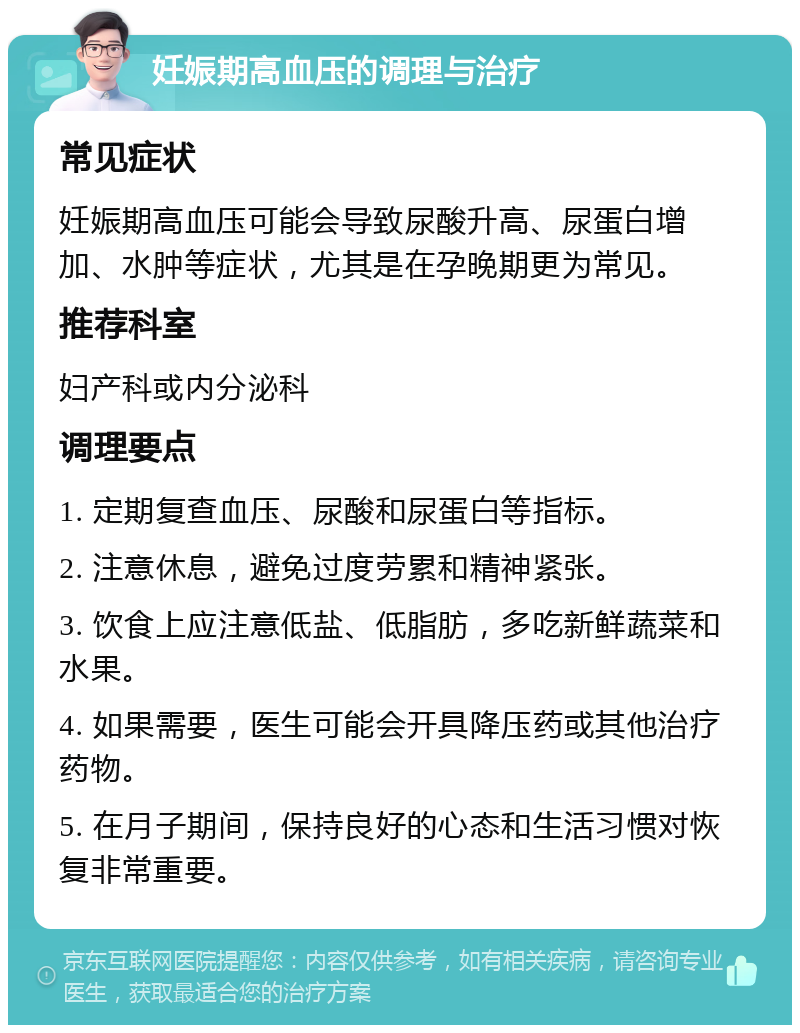 妊娠期高血压的调理与治疗 常见症状 妊娠期高血压可能会导致尿酸升高、尿蛋白增加、水肿等症状，尤其是在孕晚期更为常见。 推荐科室 妇产科或内分泌科 调理要点 1. 定期复查血压、尿酸和尿蛋白等指标。 2. 注意休息，避免过度劳累和精神紧张。 3. 饮食上应注意低盐、低脂肪，多吃新鲜蔬菜和水果。 4. 如果需要，医生可能会开具降压药或其他治疗药物。 5. 在月子期间，保持良好的心态和生活习惯对恢复非常重要。