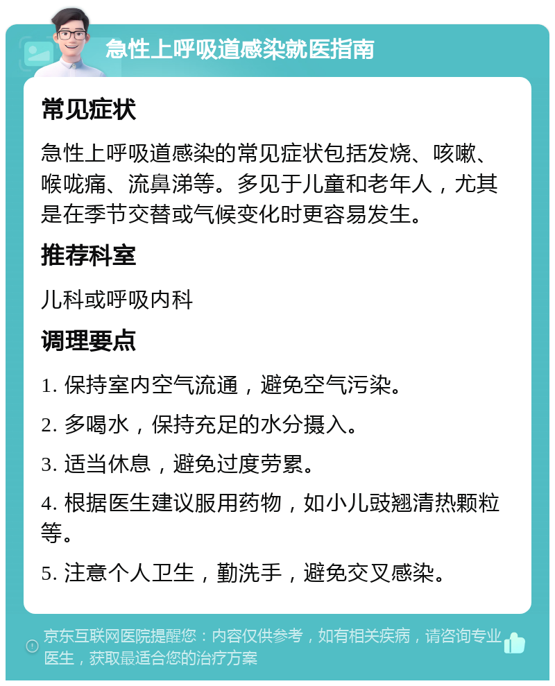 急性上呼吸道感染就医指南 常见症状 急性上呼吸道感染的常见症状包括发烧、咳嗽、喉咙痛、流鼻涕等。多见于儿童和老年人，尤其是在季节交替或气候变化时更容易发生。 推荐科室 儿科或呼吸内科 调理要点 1. 保持室内空气流通，避免空气污染。 2. 多喝水，保持充足的水分摄入。 3. 适当休息，避免过度劳累。 4. 根据医生建议服用药物，如小儿豉翘清热颗粒等。 5. 注意个人卫生，勤洗手，避免交叉感染。