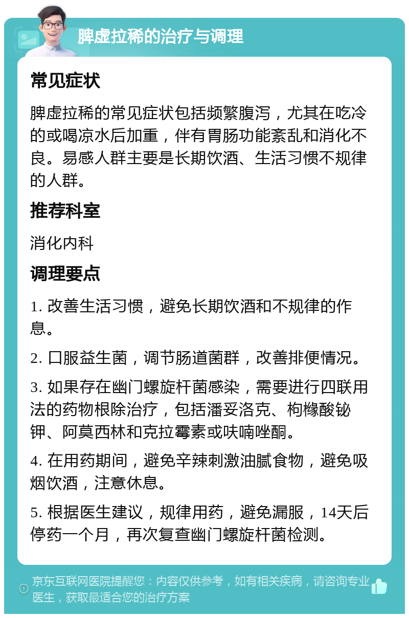 脾虚拉稀的治疗与调理 常见症状 脾虚拉稀的常见症状包括频繁腹泻，尤其在吃冷的或喝凉水后加重，伴有胃肠功能紊乱和消化不良。易感人群主要是长期饮酒、生活习惯不规律的人群。 推荐科室 消化内科 调理要点 1. 改善生活习惯，避免长期饮酒和不规律的作息。 2. 口服益生菌，调节肠道菌群，改善排便情况。 3. 如果存在幽门螺旋杆菌感染，需要进行四联用法的药物根除治疗，包括潘妥洛克、枸橼酸铋钾、阿莫西林和克拉霉素或呋喃唑酮。 4. 在用药期间，避免辛辣刺激油腻食物，避免吸烟饮酒，注意休息。 5. 根据医生建议，规律用药，避免漏服，14天后停药一个月，再次复查幽门螺旋杆菌检测。