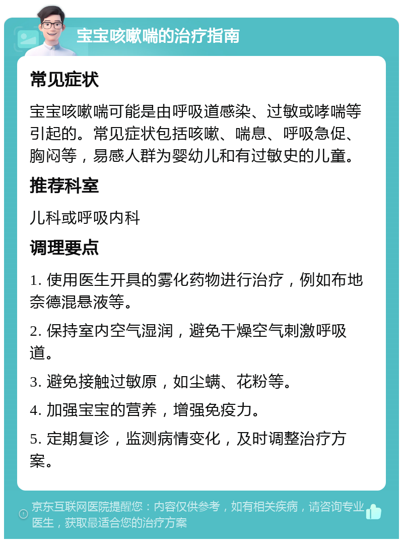 宝宝咳嗽喘的治疗指南 常见症状 宝宝咳嗽喘可能是由呼吸道感染、过敏或哮喘等引起的。常见症状包括咳嗽、喘息、呼吸急促、胸闷等，易感人群为婴幼儿和有过敏史的儿童。 推荐科室 儿科或呼吸内科 调理要点 1. 使用医生开具的雾化药物进行治疗，例如布地奈德混悬液等。 2. 保持室内空气湿润，避免干燥空气刺激呼吸道。 3. 避免接触过敏原，如尘螨、花粉等。 4. 加强宝宝的营养，增强免疫力。 5. 定期复诊，监测病情变化，及时调整治疗方案。