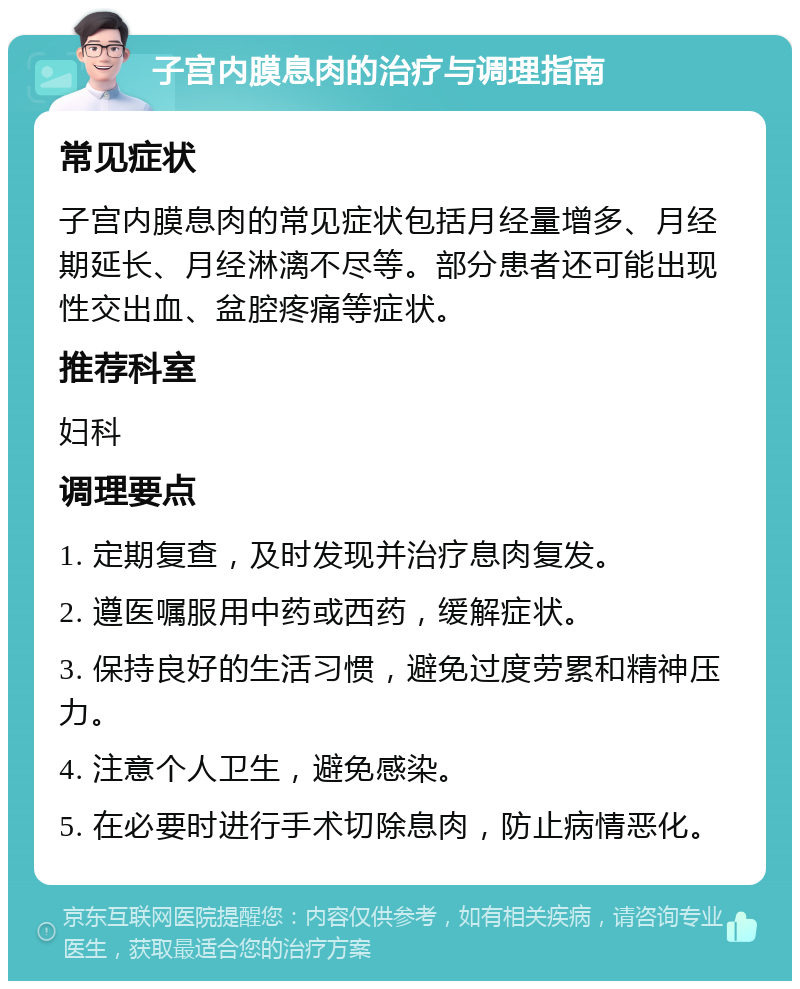 子宫内膜息肉的治疗与调理指南 常见症状 子宫内膜息肉的常见症状包括月经量增多、月经期延长、月经淋漓不尽等。部分患者还可能出现性交出血、盆腔疼痛等症状。 推荐科室 妇科 调理要点 1. 定期复查，及时发现并治疗息肉复发。 2. 遵医嘱服用中药或西药，缓解症状。 3. 保持良好的生活习惯，避免过度劳累和精神压力。 4. 注意个人卫生，避免感染。 5. 在必要时进行手术切除息肉，防止病情恶化。