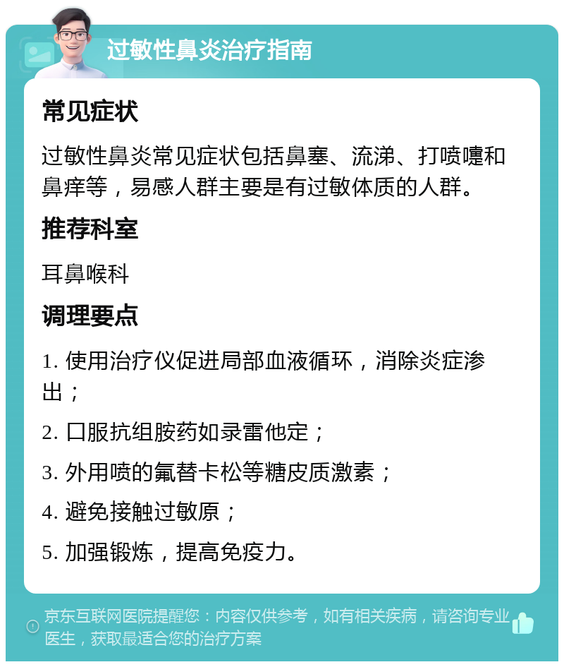 过敏性鼻炎治疗指南 常见症状 过敏性鼻炎常见症状包括鼻塞、流涕、打喷嚏和鼻痒等，易感人群主要是有过敏体质的人群。 推荐科室 耳鼻喉科 调理要点 1. 使用治疗仪促进局部血液循环，消除炎症渗出； 2. 口服抗组胺药如录雷他定； 3. 外用喷的氟替卡松等糖皮质激素； 4. 避免接触过敏原； 5. 加强锻炼，提高免疫力。