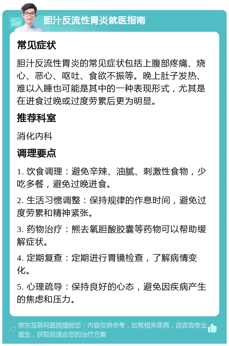 胆汁反流性胃炎就医指南 常见症状 胆汁反流性胃炎的常见症状包括上腹部疼痛、烧心、恶心、呕吐、食欲不振等。晚上肚子发热、难以入睡也可能是其中的一种表现形式，尤其是在进食过晚或过度劳累后更为明显。 推荐科室 消化内科 调理要点 1. 饮食调理：避免辛辣、油腻、刺激性食物，少吃多餐，避免过晚进食。 2. 生活习惯调整：保持规律的作息时间，避免过度劳累和精神紧张。 3. 药物治疗：熊去氧胆酸胶囊等药物可以帮助缓解症状。 4. 定期复查：定期进行胃镜检查，了解病情变化。 5. 心理疏导：保持良好的心态，避免因疾病产生的焦虑和压力。