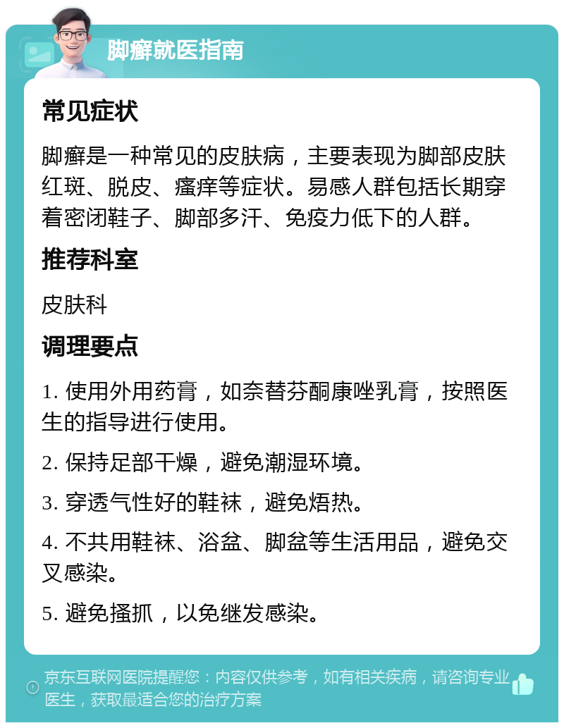 脚癣就医指南 常见症状 脚癣是一种常见的皮肤病，主要表现为脚部皮肤红斑、脱皮、瘙痒等症状。易感人群包括长期穿着密闭鞋子、脚部多汗、免疫力低下的人群。 推荐科室 皮肤科 调理要点 1. 使用外用药膏，如奈替芬酮康唑乳膏，按照医生的指导进行使用。 2. 保持足部干燥，避免潮湿环境。 3. 穿透气性好的鞋袜，避免焐热。 4. 不共用鞋袜、浴盆、脚盆等生活用品，避免交叉感染。 5. 避免搔抓，以免继发感染。