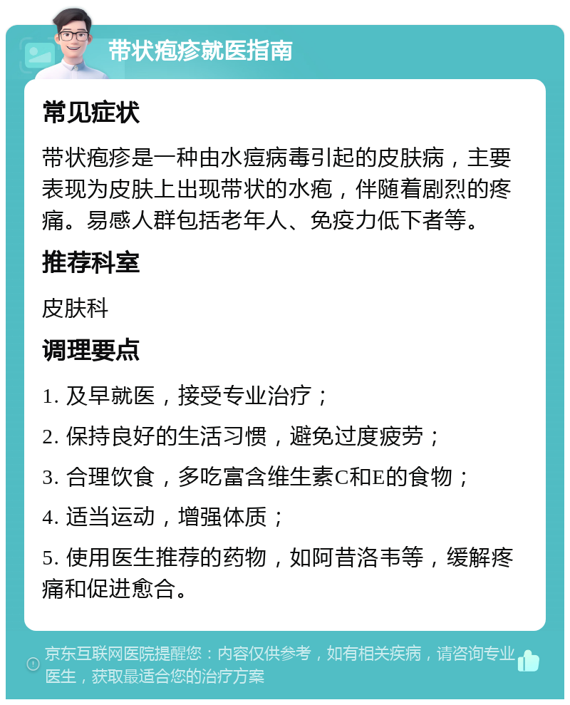 带状疱疹就医指南 常见症状 带状疱疹是一种由水痘病毒引起的皮肤病，主要表现为皮肤上出现带状的水疱，伴随着剧烈的疼痛。易感人群包括老年人、免疫力低下者等。 推荐科室 皮肤科 调理要点 1. 及早就医，接受专业治疗； 2. 保持良好的生活习惯，避免过度疲劳； 3. 合理饮食，多吃富含维生素C和E的食物； 4. 适当运动，增强体质； 5. 使用医生推荐的药物，如阿昔洛韦等，缓解疼痛和促进愈合。