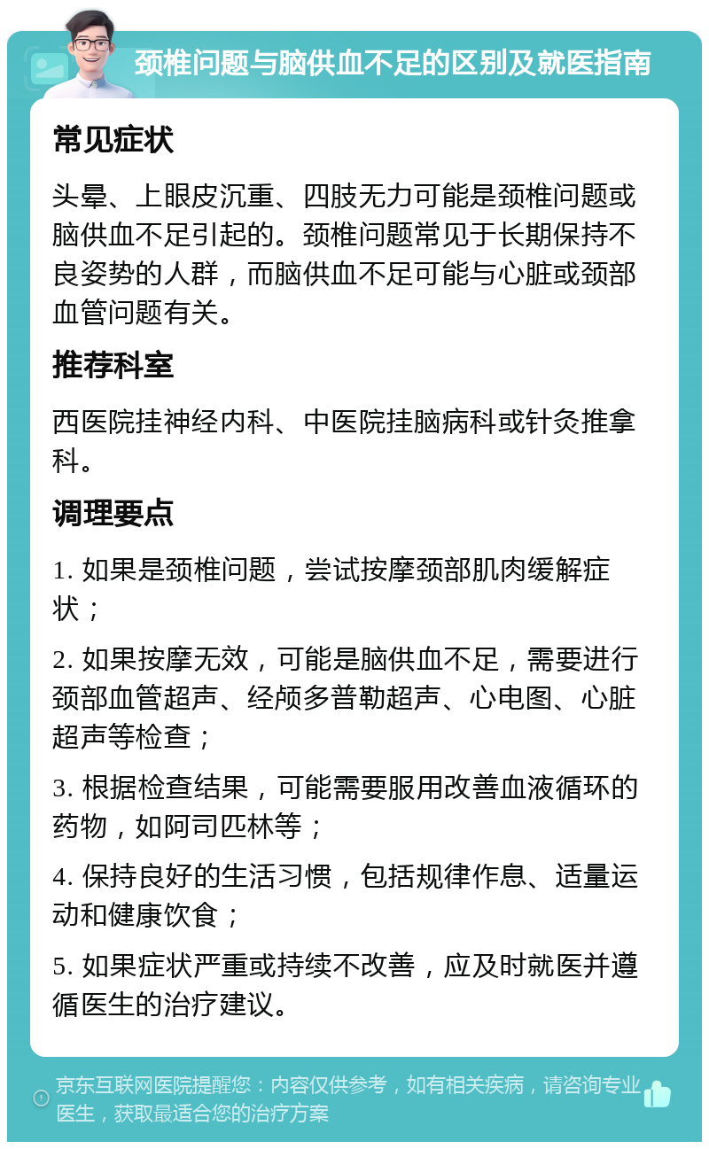 颈椎问题与脑供血不足的区别及就医指南 常见症状 头晕、上眼皮沉重、四肢无力可能是颈椎问题或脑供血不足引起的。颈椎问题常见于长期保持不良姿势的人群，而脑供血不足可能与心脏或颈部血管问题有关。 推荐科室 西医院挂神经内科、中医院挂脑病科或针灸推拿科。 调理要点 1. 如果是颈椎问题，尝试按摩颈部肌肉缓解症状； 2. 如果按摩无效，可能是脑供血不足，需要进行颈部血管超声、经颅多普勒超声、心电图、心脏超声等检查； 3. 根据检查结果，可能需要服用改善血液循环的药物，如阿司匹林等； 4. 保持良好的生活习惯，包括规律作息、适量运动和健康饮食； 5. 如果症状严重或持续不改善，应及时就医并遵循医生的治疗建议。