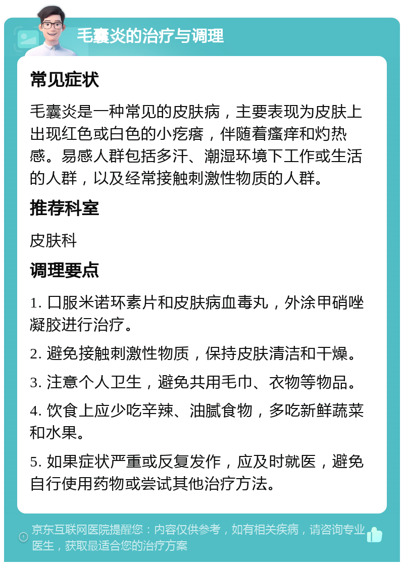 毛囊炎的治疗与调理 常见症状 毛囊炎是一种常见的皮肤病，主要表现为皮肤上出现红色或白色的小疙瘩，伴随着瘙痒和灼热感。易感人群包括多汗、潮湿环境下工作或生活的人群，以及经常接触刺激性物质的人群。 推荐科室 皮肤科 调理要点 1. 口服米诺环素片和皮肤病血毒丸，外涂甲硝唑凝胶进行治疗。 2. 避免接触刺激性物质，保持皮肤清洁和干燥。 3. 注意个人卫生，避免共用毛巾、衣物等物品。 4. 饮食上应少吃辛辣、油腻食物，多吃新鲜蔬菜和水果。 5. 如果症状严重或反复发作，应及时就医，避免自行使用药物或尝试其他治疗方法。