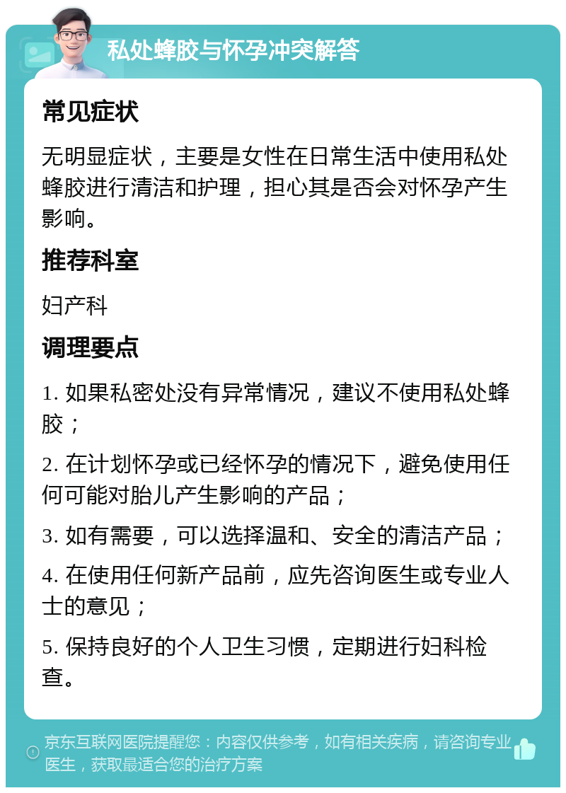 私处蜂胶与怀孕冲突解答 常见症状 无明显症状，主要是女性在日常生活中使用私处蜂胶进行清洁和护理，担心其是否会对怀孕产生影响。 推荐科室 妇产科 调理要点 1. 如果私密处没有异常情况，建议不使用私处蜂胶； 2. 在计划怀孕或已经怀孕的情况下，避免使用任何可能对胎儿产生影响的产品； 3. 如有需要，可以选择温和、安全的清洁产品； 4. 在使用任何新产品前，应先咨询医生或专业人士的意见； 5. 保持良好的个人卫生习惯，定期进行妇科检查。