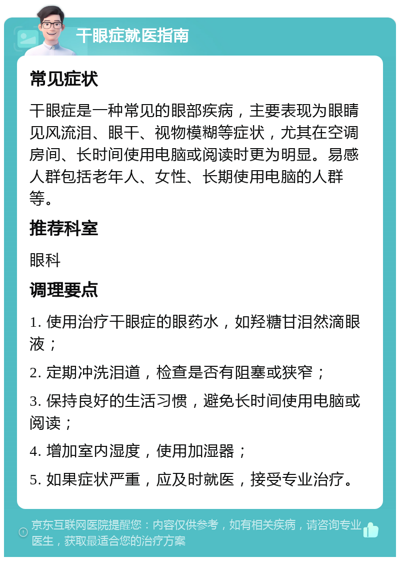 干眼症就医指南 常见症状 干眼症是一种常见的眼部疾病，主要表现为眼睛见风流泪、眼干、视物模糊等症状，尤其在空调房间、长时间使用电脑或阅读时更为明显。易感人群包括老年人、女性、长期使用电脑的人群等。 推荐科室 眼科 调理要点 1. 使用治疗干眼症的眼药水，如羟糖甘泪然滴眼液； 2. 定期冲洗泪道，检查是否有阻塞或狭窄； 3. 保持良好的生活习惯，避免长时间使用电脑或阅读； 4. 增加室内湿度，使用加湿器； 5. 如果症状严重，应及时就医，接受专业治疗。