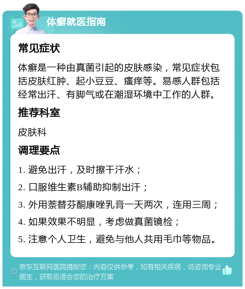 体癣就医指南 常见症状 体癣是一种由真菌引起的皮肤感染，常见症状包括皮肤红肿、起小豆豆、瘙痒等。易感人群包括经常出汗、有脚气或在潮湿环境中工作的人群。 推荐科室 皮肤科 调理要点 1. 避免出汗，及时擦干汗水； 2. 口服维生素B辅助抑制出汗； 3. 外用萘替芬酮康唑乳膏一天两次，连用三周； 4. 如果效果不明显，考虑做真菌镜检； 5. 注意个人卫生，避免与他人共用毛巾等物品。