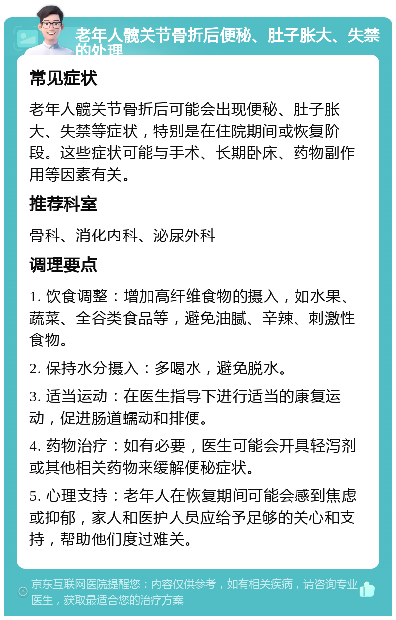 老年人髋关节骨折后便秘、肚子胀大、失禁的处理 常见症状 老年人髋关节骨折后可能会出现便秘、肚子胀大、失禁等症状，特别是在住院期间或恢复阶段。这些症状可能与手术、长期卧床、药物副作用等因素有关。 推荐科室 骨科、消化内科、泌尿外科 调理要点 1. 饮食调整：增加高纤维食物的摄入，如水果、蔬菜、全谷类食品等，避免油腻、辛辣、刺激性食物。 2. 保持水分摄入：多喝水，避免脱水。 3. 适当运动：在医生指导下进行适当的康复运动，促进肠道蠕动和排便。 4. 药物治疗：如有必要，医生可能会开具轻泻剂或其他相关药物来缓解便秘症状。 5. 心理支持：老年人在恢复期间可能会感到焦虑或抑郁，家人和医护人员应给予足够的关心和支持，帮助他们度过难关。