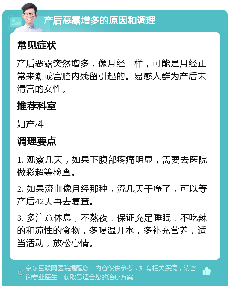 产后恶露增多的原因和调理 常见症状 产后恶露突然增多，像月经一样，可能是月经正常来潮或宫腔内残留引起的。易感人群为产后未清宫的女性。 推荐科室 妇产科 调理要点 1. 观察几天，如果下腹部疼痛明显，需要去医院做彩超等检查。 2. 如果流血像月经那种，流几天干净了，可以等产后42天再去复查。 3. 多注意休息，不熬夜，保证充足睡眠，不吃辣的和凉性的食物，多喝温开水，多补充营养，适当活动，放松心情。