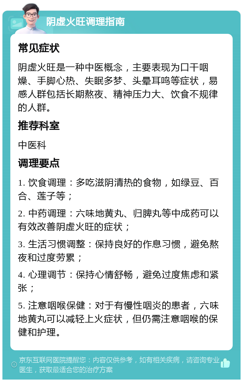 阴虚火旺调理指南 常见症状 阴虚火旺是一种中医概念，主要表现为口干咽燥、手脚心热、失眠多梦、头晕耳鸣等症状，易感人群包括长期熬夜、精神压力大、饮食不规律的人群。 推荐科室 中医科 调理要点 1. 饮食调理：多吃滋阴清热的食物，如绿豆、百合、莲子等； 2. 中药调理：六味地黄丸、归脾丸等中成药可以有效改善阴虚火旺的症状； 3. 生活习惯调整：保持良好的作息习惯，避免熬夜和过度劳累； 4. 心理调节：保持心情舒畅，避免过度焦虑和紧张； 5. 注意咽喉保健：对于有慢性咽炎的患者，六味地黄丸可以减轻上火症状，但仍需注意咽喉的保健和护理。