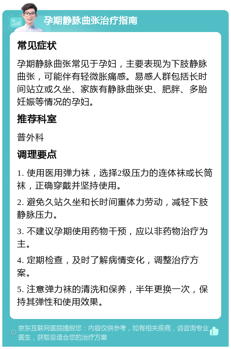 孕期静脉曲张治疗指南 常见症状 孕期静脉曲张常见于孕妇，主要表现为下肢静脉曲张，可能伴有轻微胀痛感。易感人群包括长时间站立或久坐、家族有静脉曲张史、肥胖、多胎妊娠等情况的孕妇。 推荐科室 普外科 调理要点 1. 使用医用弹力袜，选择2级压力的连体袜或长筒袜，正确穿戴并坚持使用。 2. 避免久站久坐和长时间重体力劳动，减轻下肢静脉压力。 3. 不建议孕期使用药物干预，应以非药物治疗为主。 4. 定期检查，及时了解病情变化，调整治疗方案。 5. 注意弹力袜的清洗和保养，半年更换一次，保持其弹性和使用效果。