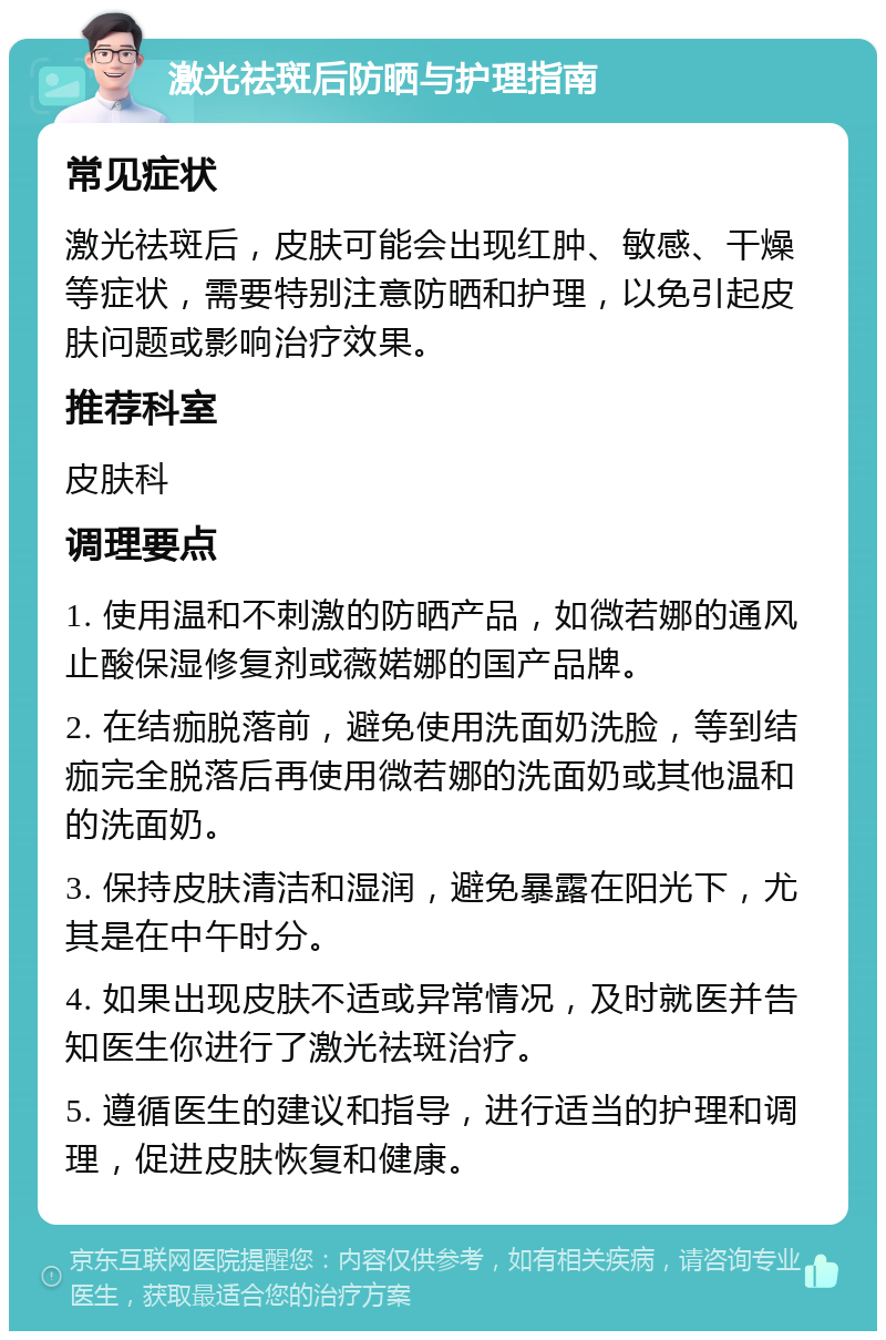 激光祛斑后防晒与护理指南 常见症状 激光祛斑后，皮肤可能会出现红肿、敏感、干燥等症状，需要特别注意防晒和护理，以免引起皮肤问题或影响治疗效果。 推荐科室 皮肤科 调理要点 1. 使用温和不刺激的防晒产品，如微若娜的通风止酸保湿修复剂或薇婼娜的国产品牌。 2. 在结痂脱落前，避免使用洗面奶洗脸，等到结痂完全脱落后再使用微若娜的洗面奶或其他温和的洗面奶。 3. 保持皮肤清洁和湿润，避免暴露在阳光下，尤其是在中午时分。 4. 如果出现皮肤不适或异常情况，及时就医并告知医生你进行了激光祛斑治疗。 5. 遵循医生的建议和指导，进行适当的护理和调理，促进皮肤恢复和健康。