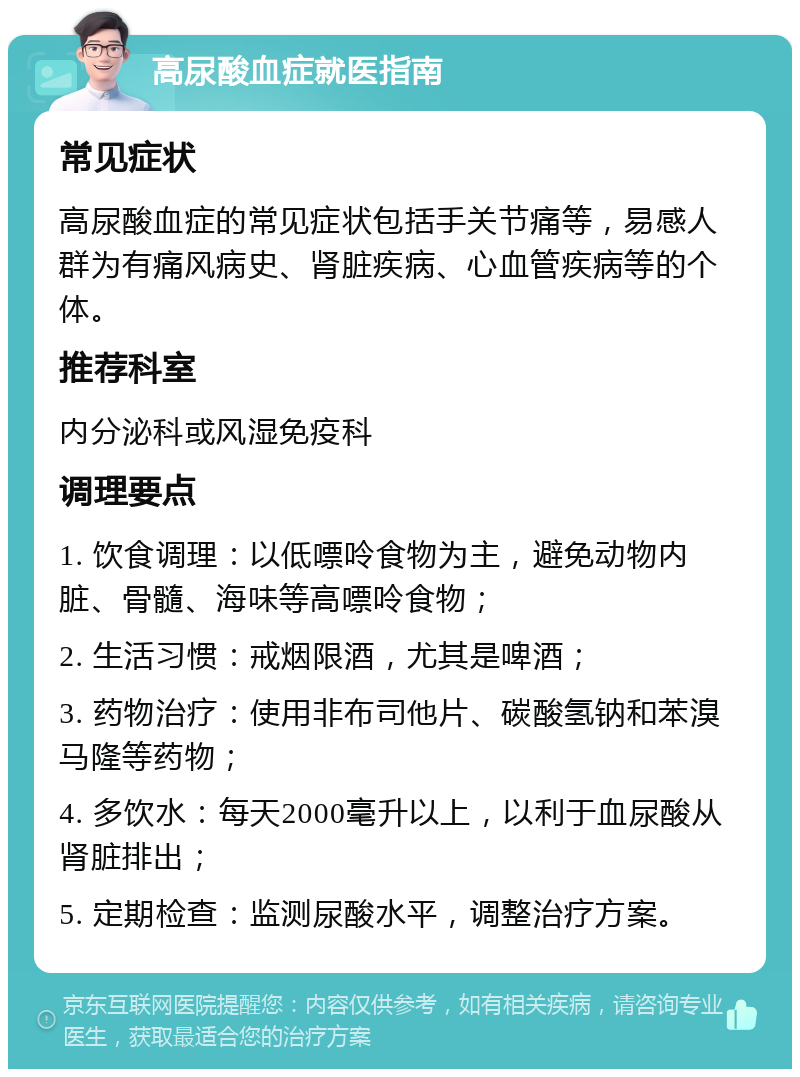 高尿酸血症就医指南 常见症状 高尿酸血症的常见症状包括手关节痛等，易感人群为有痛风病史、肾脏疾病、心血管疾病等的个体。 推荐科室 内分泌科或风湿免疫科 调理要点 1. 饮食调理：以低嘌呤食物为主，避免动物内脏、骨髓、海味等高嘌呤食物； 2. 生活习惯：戒烟限酒，尤其是啤酒； 3. 药物治疗：使用非布司他片、碳酸氢钠和苯溴马隆等药物； 4. 多饮水：每天2000毫升以上，以利于血尿酸从肾脏排出； 5. 定期检查：监测尿酸水平，调整治疗方案。