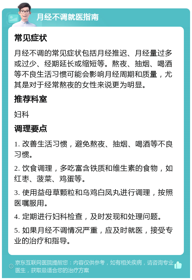 月经不调就医指南 常见症状 月经不调的常见症状包括月经推迟、月经量过多或过少、经期延长或缩短等。熬夜、抽烟、喝酒等不良生活习惯可能会影响月经周期和质量，尤其是对于经常熬夜的女性来说更为明显。 推荐科室 妇科 调理要点 1. 改善生活习惯，避免熬夜、抽烟、喝酒等不良习惯。 2. 饮食调理，多吃富含铁质和维生素的食物，如红枣、菠菜、鸡蛋等。 3. 使用益母草颗粒和乌鸡白凤丸进行调理，按照医嘱服用。 4. 定期进行妇科检查，及时发现和处理问题。 5. 如果月经不调情况严重，应及时就医，接受专业的治疗和指导。