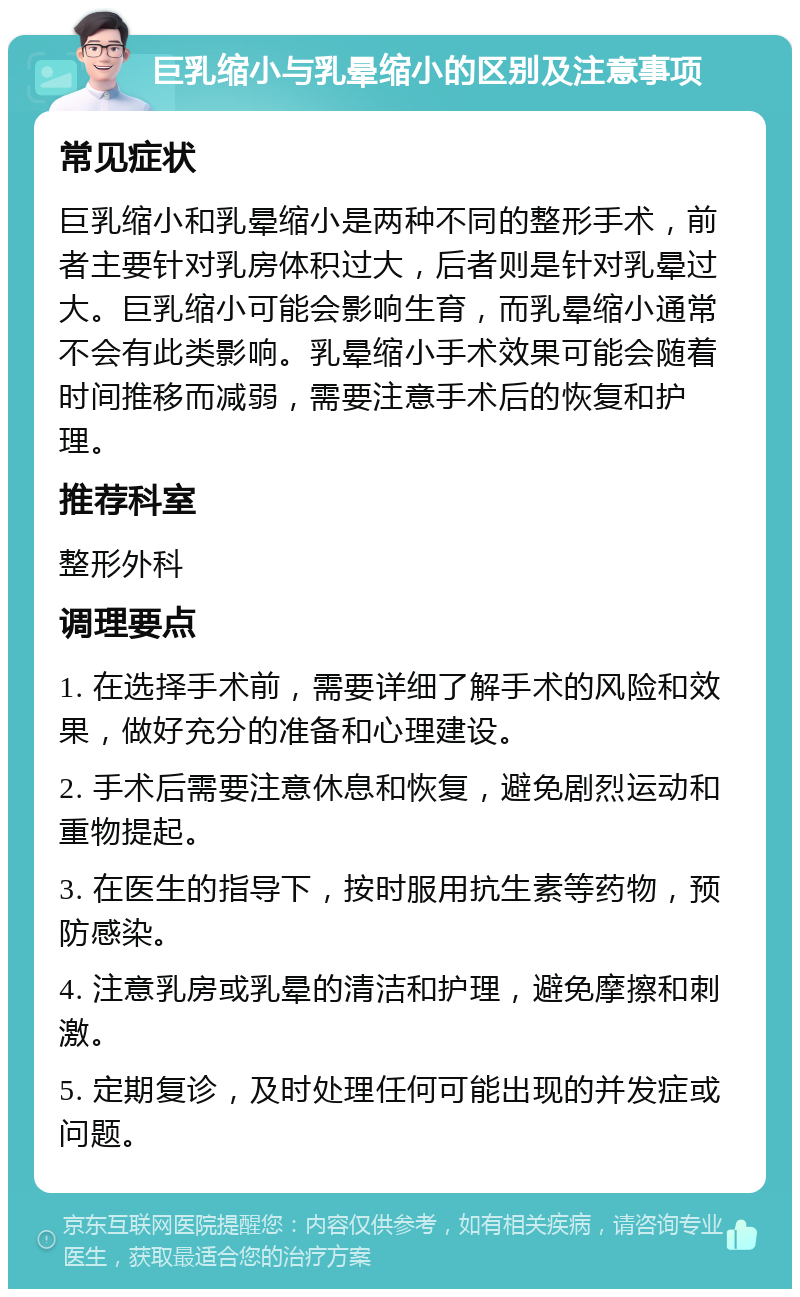 巨乳缩小与乳晕缩小的区别及注意事项 常见症状 巨乳缩小和乳晕缩小是两种不同的整形手术，前者主要针对乳房体积过大，后者则是针对乳晕过大。巨乳缩小可能会影响生育，而乳晕缩小通常不会有此类影响。乳晕缩小手术效果可能会随着时间推移而减弱，需要注意手术后的恢复和护理。 推荐科室 整形外科 调理要点 1. 在选择手术前，需要详细了解手术的风险和效果，做好充分的准备和心理建设。 2. 手术后需要注意休息和恢复，避免剧烈运动和重物提起。 3. 在医生的指导下，按时服用抗生素等药物，预防感染。 4. 注意乳房或乳晕的清洁和护理，避免摩擦和刺激。 5. 定期复诊，及时处理任何可能出现的并发症或问题。