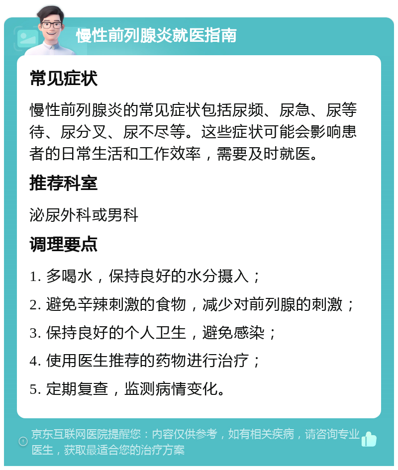 慢性前列腺炎就医指南 常见症状 慢性前列腺炎的常见症状包括尿频、尿急、尿等待、尿分叉、尿不尽等。这些症状可能会影响患者的日常生活和工作效率，需要及时就医。 推荐科室 泌尿外科或男科 调理要点 1. 多喝水，保持良好的水分摄入； 2. 避免辛辣刺激的食物，减少对前列腺的刺激； 3. 保持良好的个人卫生，避免感染； 4. 使用医生推荐的药物进行治疗； 5. 定期复查，监测病情变化。