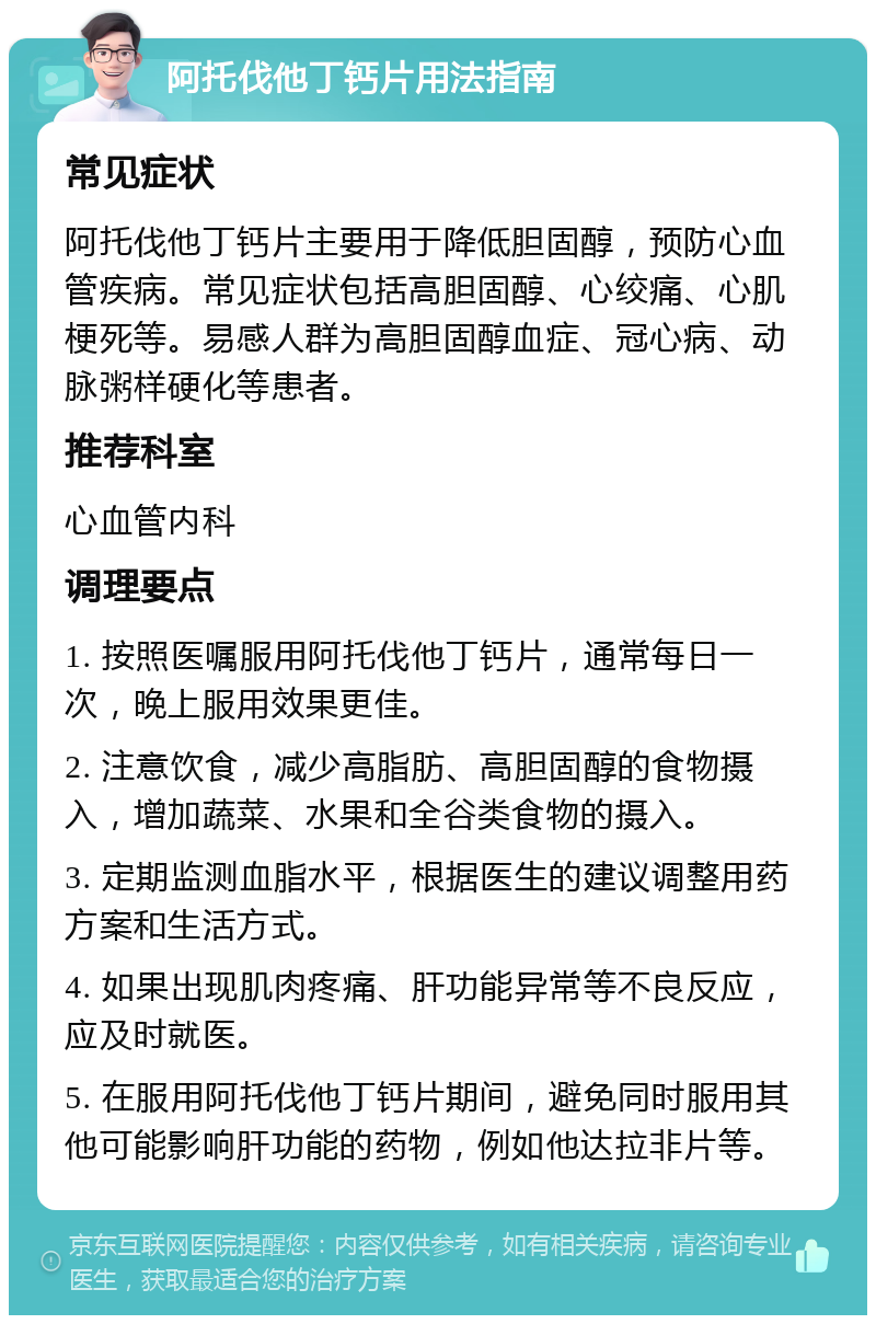 阿托伐他丁钙片用法指南 常见症状 阿托伐他丁钙片主要用于降低胆固醇，预防心血管疾病。常见症状包括高胆固醇、心绞痛、心肌梗死等。易感人群为高胆固醇血症、冠心病、动脉粥样硬化等患者。 推荐科室 心血管内科 调理要点 1. 按照医嘱服用阿托伐他丁钙片，通常每日一次，晚上服用效果更佳。 2. 注意饮食，减少高脂肪、高胆固醇的食物摄入，增加蔬菜、水果和全谷类食物的摄入。 3. 定期监测血脂水平，根据医生的建议调整用药方案和生活方式。 4. 如果出现肌肉疼痛、肝功能异常等不良反应，应及时就医。 5. 在服用阿托伐他丁钙片期间，避免同时服用其他可能影响肝功能的药物，例如他达拉非片等。